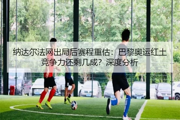 纳达尔法网出局后赛程重估：巴黎奥运红土竞争力还剩几成？深度分析